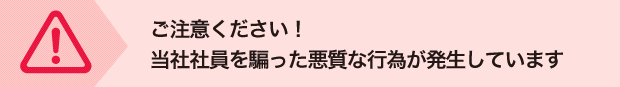 ご注意ください！
当社社員を騙った悪質な行為が発生しています