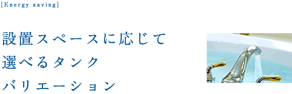 設置スペースに応じて選べるタンクバリエーション