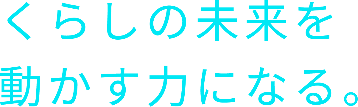 くらしの未来を動かす力になる。